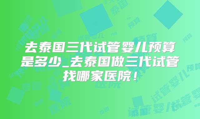去泰国三代试管婴儿预算是多少_去泰国做三代试管找哪家医院！