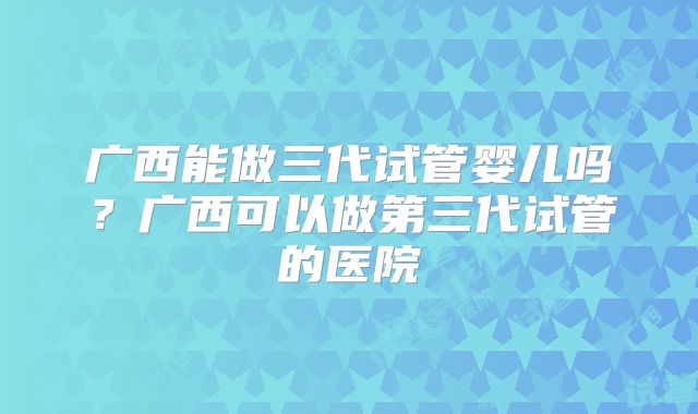 广西能做三代试管婴儿吗？广西可以做第三代试管的医院