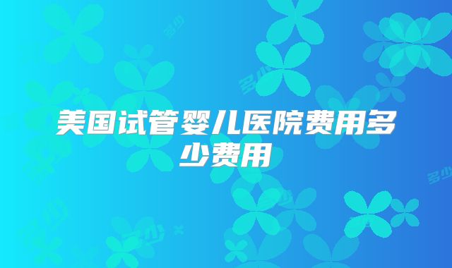 美国试管婴儿医院费用多少费用