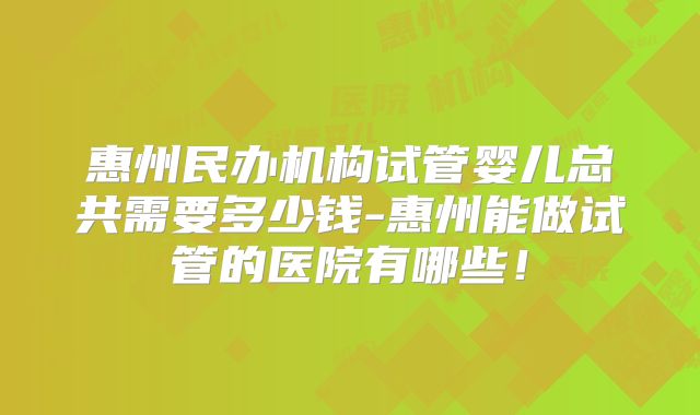 惠州民办机构试管婴儿总共需要多少钱-惠州能做试管的医院有哪些！