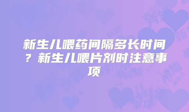 新生儿喂药间隔多长时间?新生儿喂片剂时注意事项