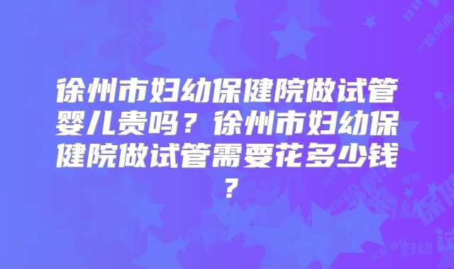 徐州市妇幼保健院做试管婴儿贵吗？徐州市妇幼保健院做试管需要花多少钱？