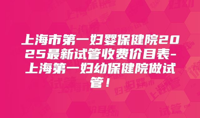 上海市第一妇婴保健院2025最新试管收费价目表-上海第一妇幼保健院做试管！