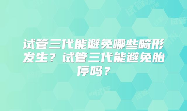 试管三代能避免哪些畸形发生?试管三代能避免胎停吗?