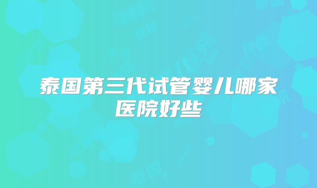 泰国第三代试管婴儿哪家医院好些