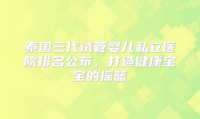 泰国三代试管婴儿私立医院排名公布，打造健康宝宝的摇篮