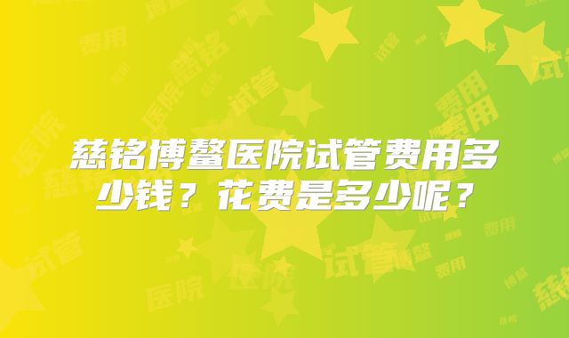 慈铭博鳌医院试管费用多少钱？花费是多少呢？