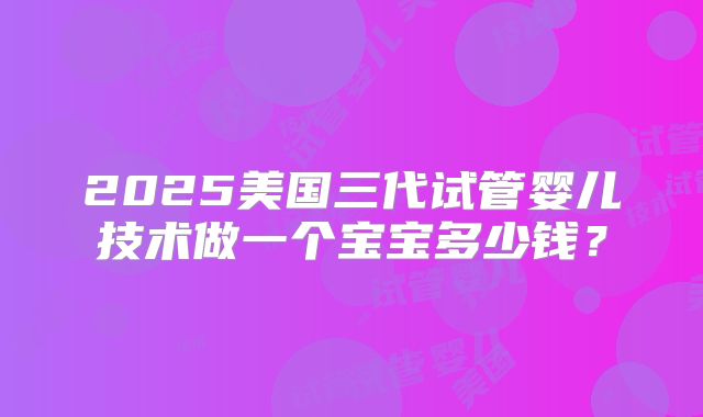 2025美国三代试管婴儿技术做一个宝宝多少钱?