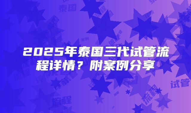 2025年泰国三代试管流程详情？附案例分享