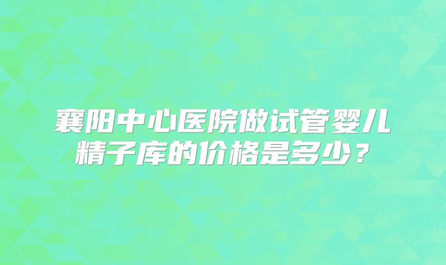 襄阳中心医院做试管婴儿精子库的价格是多少？