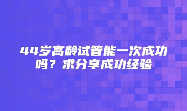 44岁高龄试管能一次成功吗?求分享成功经验