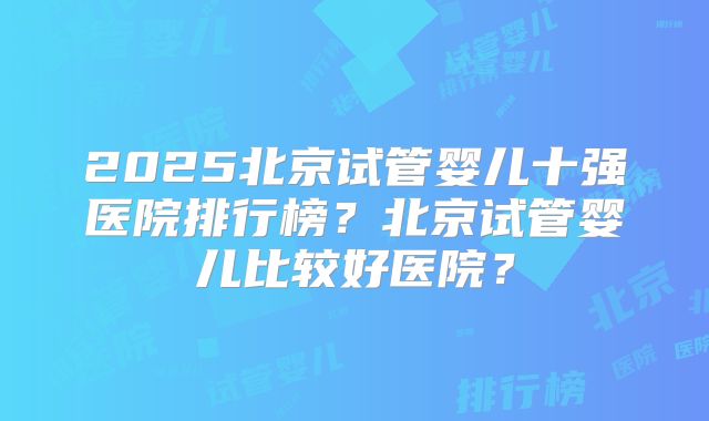 2025北京试管婴儿十强医院排行榜？北京试管婴儿比较好医院？