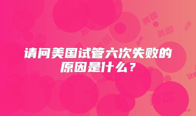 请问美国试管六次失败的原因是什么？
