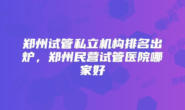 郑州试管私立机构排名出炉，郑州民营试管医院哪家好