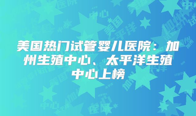 美国热门试管婴儿医院:加州生殖中心、太平洋生殖中心上榜