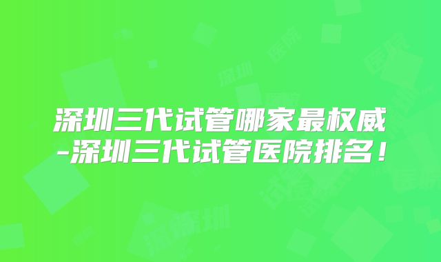 深圳三代试管哪家最权威-深圳三代试管医院排名！