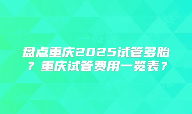 盘点重庆2025试管多胎？重庆试管费用一览表？