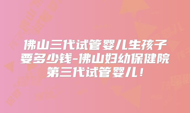 佛山三代试管婴儿生孩子要多少钱-佛山妇幼保健院第三代试管婴儿！