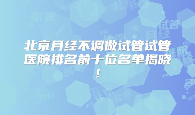 北京月经不调做试管试管医院排名前十位名单揭晓!