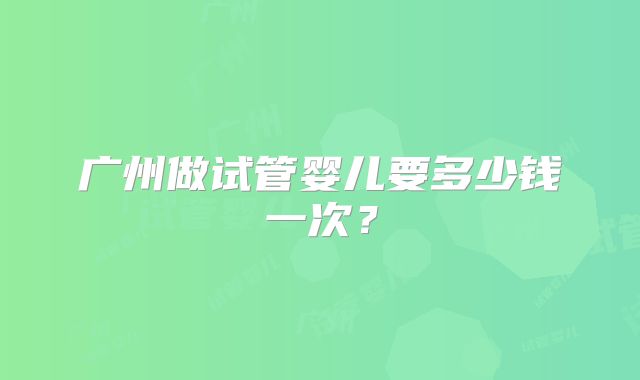 广州做试管婴儿要多少钱一次？