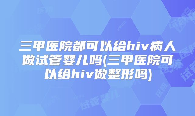 三甲医院都可以给hiv病人做试管婴儿吗(三甲医院可以给hiv做整形吗)