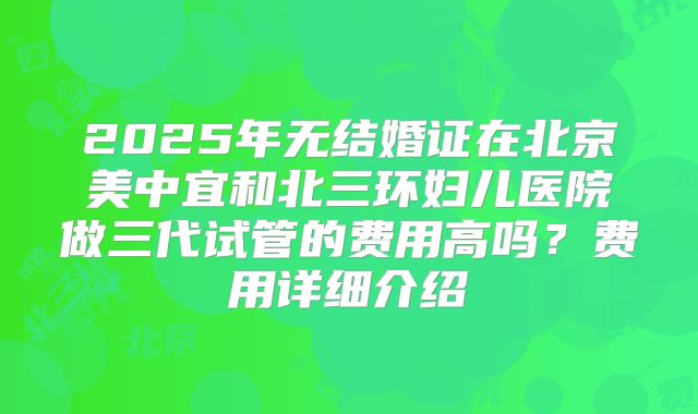 2025年无结婚证在北京美中宜和北三环妇儿医院做三代试管的费用高吗?费用详细介绍