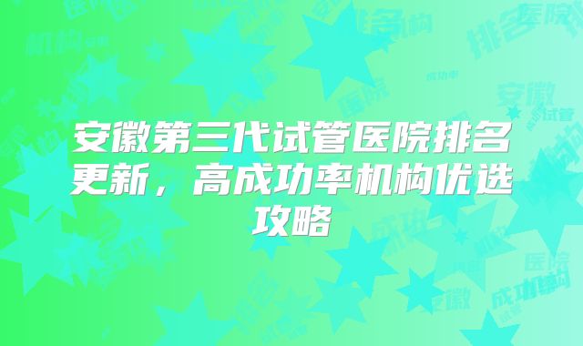 安徽第三代试管医院排名更新，高成功率机构优选攻略