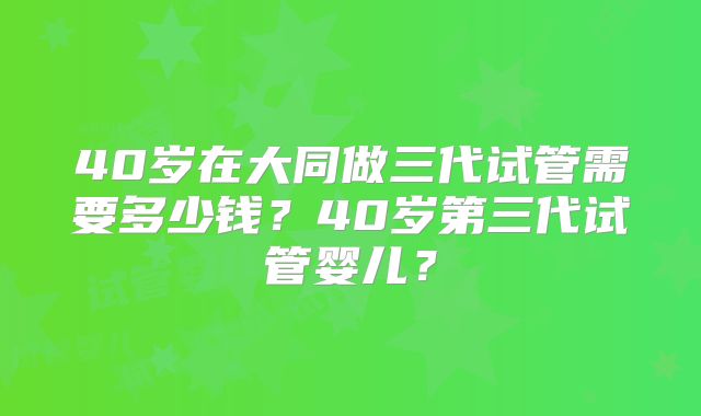 40岁在大同做三代试管需要多少钱?40岁第三代试管婴儿?