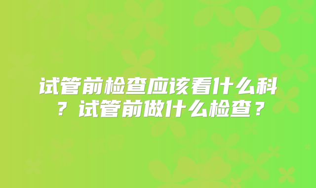 试管前检查应该看什么科？试管前做什么检查？