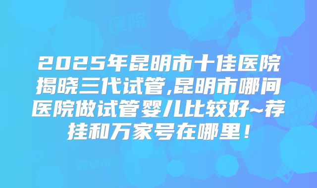 2025年昆明市十佳医院揭晓三代试管,昆明市哪间医院做试管婴儿比较好~荐挂和万家号在哪里！
