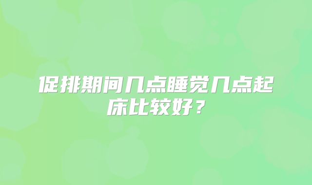 促排期间几点睡觉几点起床比较好？