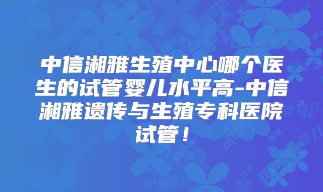 中信湘雅生殖中心哪个医生的试管婴儿水平高-中信湘雅遗传与生殖专科医院试管!