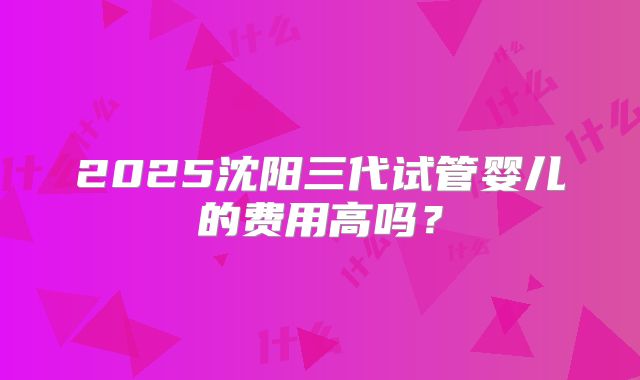 2025沈阳三代试管婴儿的费用高吗?