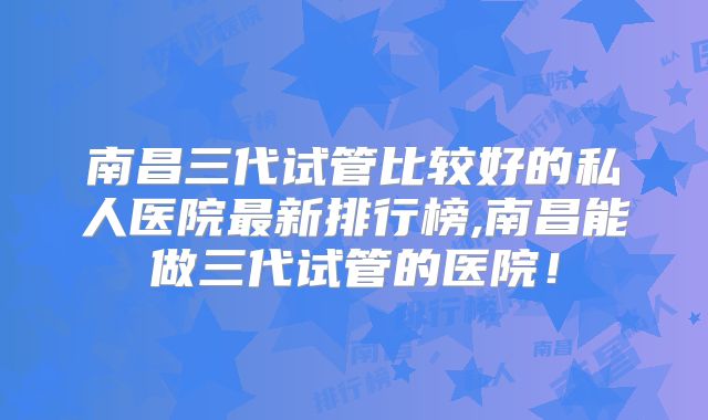 南昌三代试管比较好的私人医院最新排行榜,南昌能做三代试管的医院！