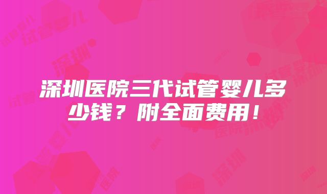 深圳医院三代试管婴儿多少钱？附全面费用！