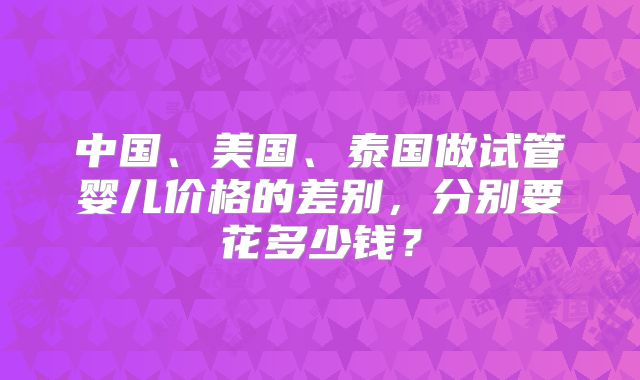 中国、美国、泰国做试管婴儿价格的差别,分别要花多少钱?