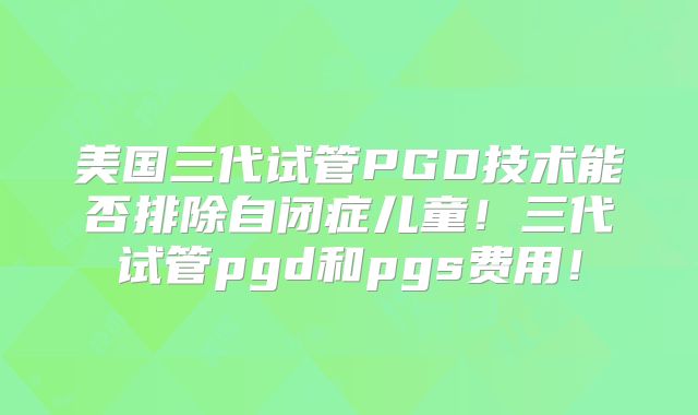 美国三代试管PGD技术能否排除自闭症儿童！三代试管pgd和pgs费用！