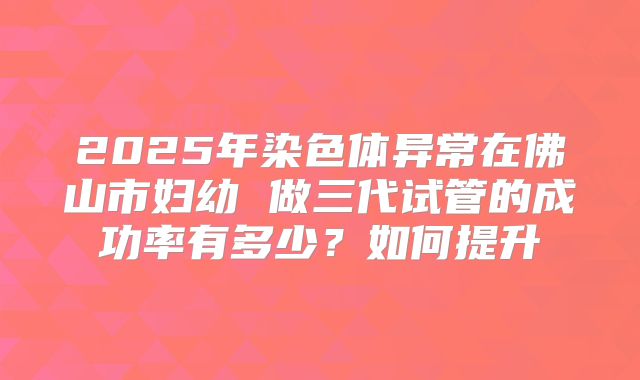 2025年染色体异常在佛山市妇幼 做三代试管的成功率有多少？如何提升