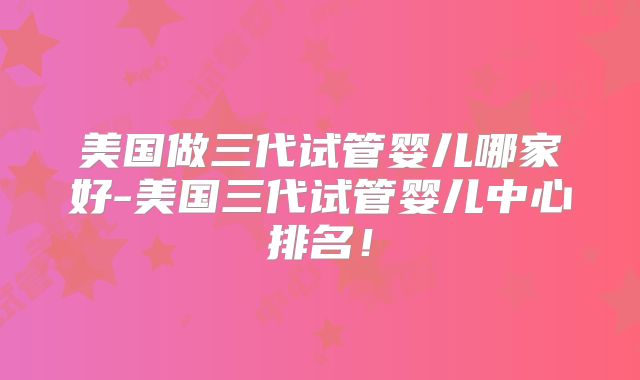 美国做三代试管婴儿哪家好-美国三代试管婴儿中心排名！