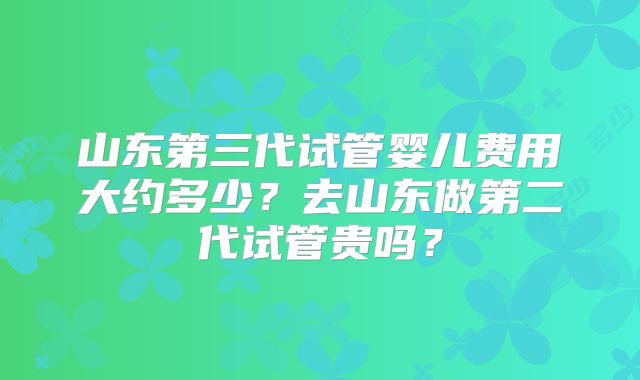 山东第三代试管婴儿费用大约多少？去山东做第二代试管贵吗？