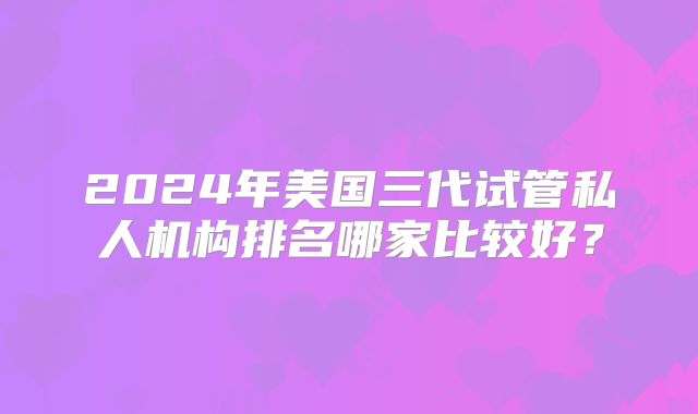2024年美国三代试管私人机构排名哪家比较好？
