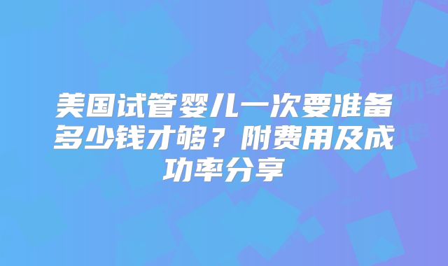 美国试管婴儿一次要准备多少钱才够？附费用及成功率分享