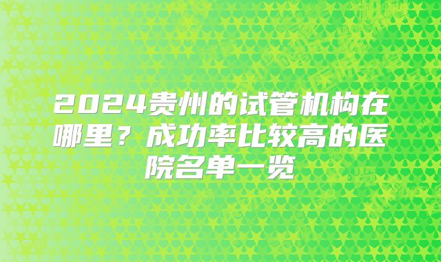 2024贵州的试管机构在哪里？成功率比较高的医院名单一览
