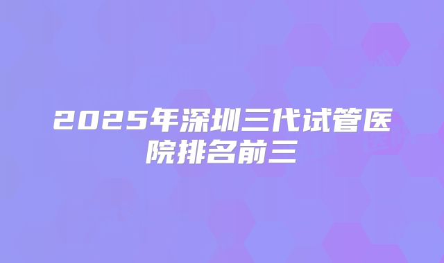 2025年深圳三代试管医院排名前三