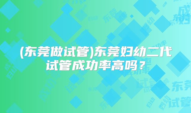 (东莞做试管)东莞妇幼二代试管成功率高吗?
