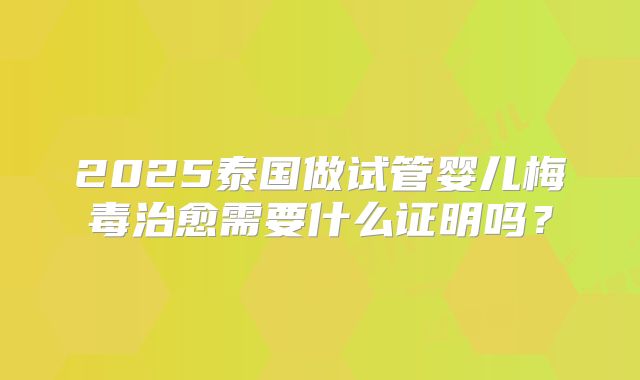 2025泰国做试管婴儿梅毒治愈需要什么证明吗?