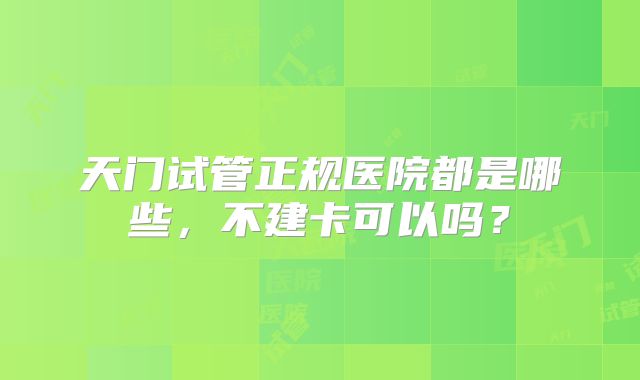 天门试管正规医院都是哪些，不建卡可以吗？