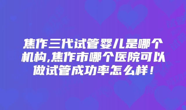 焦作三代试管婴儿是哪个机构,焦作市哪个医院可以做试管成功率怎么样!