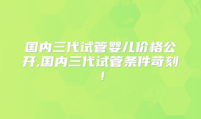 国内三代试管婴儿价格公开,国内三代试管条件苛刻！