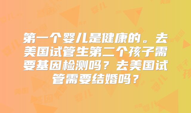 第一个婴儿是健康的。去美国试管生第二个孩子需要基因检测吗？去美国试管需要结婚吗？